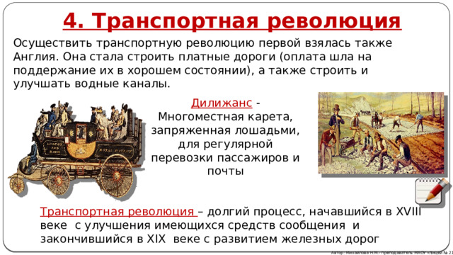 4. Транспортная революция Осуществить транспортную революцию первой взялась также Англия. Она стала строить платные дороги (оплата шла на поддержание их в хорошем состоянии), а также строить и улучшать водные каналы. Дилижанс - Многоместная карета, запряженная лошадьми, для регулярной перевозки пассажиров и почты Транспортная революция – долгий процесс, начавшийся в XVIII веке с улучшения имеющихся средств сообщения и закончившийся в XIX веке с развитием железных дорог Автор: Михайлова Н.М.- преподаватель МАОУ «Лицей № 21» 