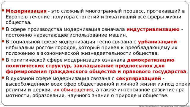 Модернизация - это сложный многогранный процесс, протекавший в Ев­ропе в течение полутора столетий и охвативший все сферы жизни общества. В сфере производства модернизация означала индустриализацию - постоянно нарастающее использование машин. В социальной сфере модернизация тесно связана с урбанизацией  - небывалым ростом городов, который привел к преоб­ладающему их положению в экономической жизнедеятельности общества. В политической сфере модернизация означала демократизацию политических структур, закладывание предпосылок для формирования гражданского обще­ства и правового государства . В духовной сфере модернизация связана с секу­ляризацией  - высвобождением всех сфер общественной и личной жизни из-под опеки религии и церкви, их обмирщения , а также интенсивное развитие гра­мотности, образования, научного знания о природе и обществе. Автор: Михайлова Н.М.- преподаватель МАОУ «Лицей № 21» 