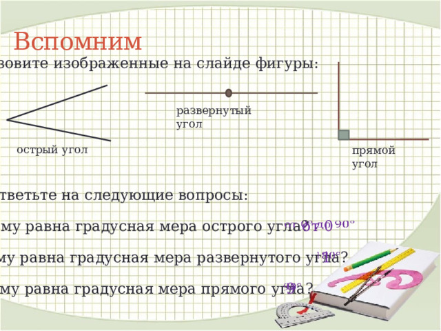 Вспомним Назовите изображенные на слайде фигуры: развернутый угол острый угол прямой угол Ответьте на следующие вопросы: Чему равна градусная мера острого угла? от 0   Чему равна градусная мера развернутого угла? 1   Чему равна градусная мера прямого угла? 9   