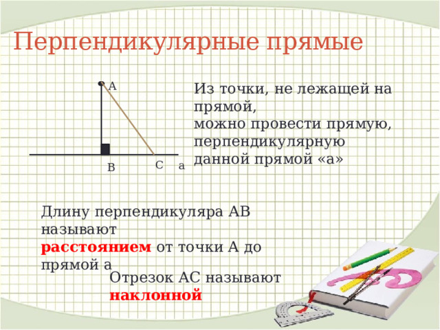 Перпендикулярные прямые А Из точки, не лежащей на прямой, можно провести прямую, перпендикулярную данной прямой «а» С а В Длину перпендикуляра АВ называют расстоянием от точки А до прямой а Отрезок АС называют наклонной 