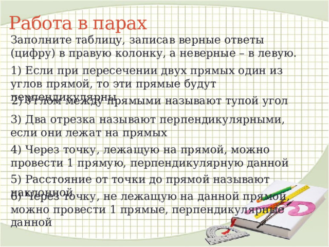 Работа в парах Заполните таблицу, записав верные ответы (цифру) в правую колонку, а неверные – в левую. 1) Если при пересечении двух прямых один из углов прямой, то эти прямые будут перпендикулярны 2) Углом между прямыми называют тупой угол 3) Два отрезка называют перпендикулярными, если они лежат на прямых 4) Через точку, лежащую на прямой, можно провести 1 прямую, перпендикулярную данной 5) Расстояние от точки до прямой называют наклонной 6) Через точку, не лежащую на данной прямой, можно провести 1 прямые, перпендикулярные данной 