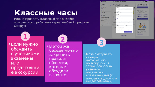   Классные часы Можно провести классный час онлайн: созвониться с ребятами через учебный профиль Сферум 1 2 3 Если нужно обсудить с учениками экзамены или предстоящие экскурсии, В этой же беседе можно закрепить правила общения, которые обсудили в звонке Можно отправить важную информацию по экскурсии. А затем, попросить учеников поделиться впечатлениями (с помощью аудио- или видеосообщений) 