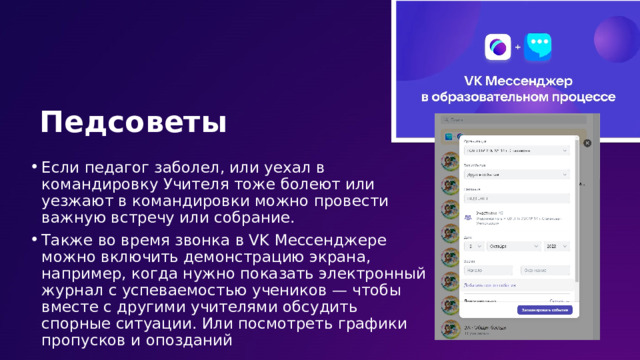 Педсоветы Если педагог заболел, или уехал в командировку Учителя тоже болеют или уезжают в командировки можно провести важную встречу или собрание. Также во время звонка в VK Мессенджере можно включить демонстрацию экрана, например, когда нужно показать электронный журнал с успеваемостью учеников — чтобы вместе с другими учителями обсудить спорные ситуации. Или посмотреть графики пропусков и опозданий 