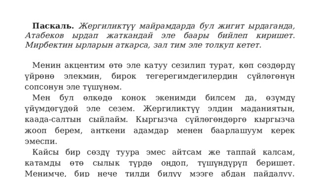 Паскаль.  Жергиликтүү майрамдарда бул жигит ырдаганда, Атабеков ырдап жаткандай эле баары бийлеп киришет. Мирбектин ырларын аткарса, зал тим эле толкуп кетет. Менин акцентим өтө эле катуу сезилип турат, көп сөздөрдү үйрөнө элекмин, бирок тегерегимдегилердин сүйлөгөнүн сопсонун эле түшүнөм. Мен бул өлкөдө конок экенимди билсем да, өзүмдү үйүмдөгүдөй эле сезем. Жергиликтүү элдин маданиятын, каада-салтын сыйлайм. Кыргызча сүйлөгөндөргө кыргызча жооп берем, анткени адамдар менен баарлашуум керек эмеспи. Кайсы бир сөздү туура эмес айтсам же таппай калсам, катамды өтө сылык түрдө оңдоп, түшүндүрүп беришет. Менимче, бир нече тилди билүү мээге абдан пайдалуу. Албетте, кыргызча саламдашканымда, айрыкча жумушта, адамдар таң калышат, бирок буга мен компоюп калбайм. 