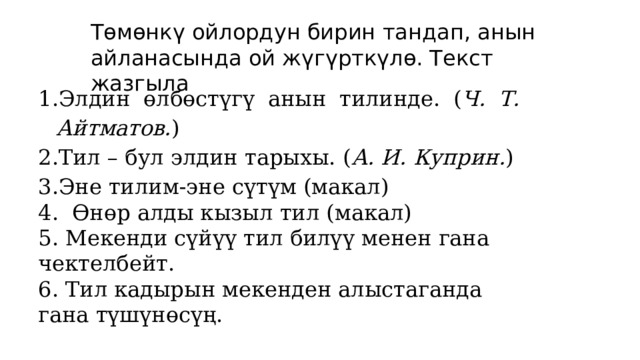 Төмөнкү ойлордун бирин тандап, анын айланасында ой жүгүрткүлө. Текст жазгыла Элдин өлбөстүгү анын тилинде. ( Ч. Т. Айтматов. ) Тил – бул элдин тарыхы. ( А. И. Куприн. ) Эне тилим-эне сүтүм (макал) 4. Өнөр алды кызыл тил (макал) 5. Мекенди сүйүү тил билүү менен гана чектелбейт. 6. Тил кадырын мекенден алыстаганда гана түшүнөсүң.   