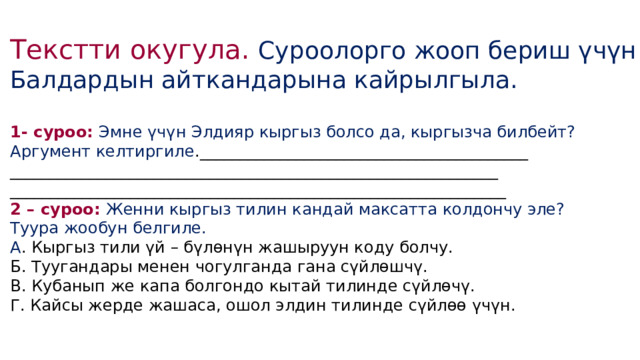 Текстти окугула. Суроолорго жооп бериш үчүн Балдардын айткандарына кайрылгыла. 1- суроо: Эмне үчүн Элдияр кыргыз болсо да, кыргызча билбейт? Аргумент келтиргиле ._________________________________________ _____________________________________________________________ ______________________________________________________________ 2 – суроо: Женни кыргыз тилин кандай максатта колдончу эле? Туура жообун белгиле. А . Кыргыз тили үй – бүлөнүн жашыруун коду болчу. Б. Туугандары менен чогулганда гана сүйлөшчү. В. Кубанып же капа болгондо кытай тилинде сүйлөчү. Г. Кайсы жерде жашаса, ошол элдин тилинде сүйлөө үчүн. 