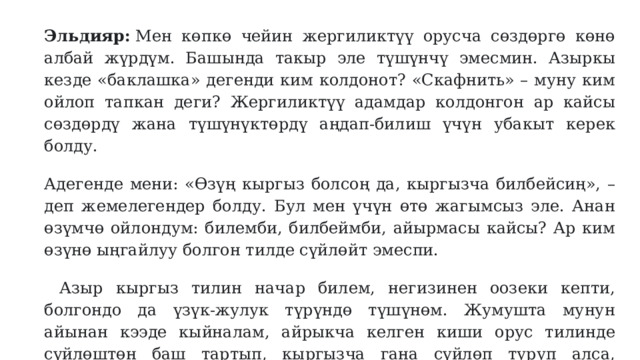 Эльдияр:  Мен көпкө чейин жергиликтүү орусча сөздөргө көнө албай жүрдүм. Башында такыр эле түшүнчү эмесмин. Азыркы кезде «баклашка» дегенди ким колдонот? «Скафнить» – муну ким ойлоп тапкан деги? Жергиликтүү адамдар колдонгон ар кайсы сөздөрдү жана түшүнүктөрдү аңдап-билиш үчүн убакыт керек болду. Адегенде мени: «Өзүң кыргыз болсоң да, кыргызча билбейсиң», – деп жемелегендер болду. Бул мен үчүн өтө жагымсыз эле. Анан өзүмчө ойлондум: билемби, билбеймби, айырмасы кайсы? Ар ким өзүнө ыңгайлуу болгон тилде сүйлөйт эмеспи. Азыр кыргыз тилин начар билем, негизинен оозеки кепти, болгондо да үзүк-жулук түрүндө түшүнөм. Жумушта мунун айынан кээде кыйналам, айрыкча келген киши орус тилинде сүйлөштөн баш тартып, кыргызча гана сүйлөп туруп алса, ушундай болом. Жумуштан башка чөйрөлөрдө эч кысынбайм. 