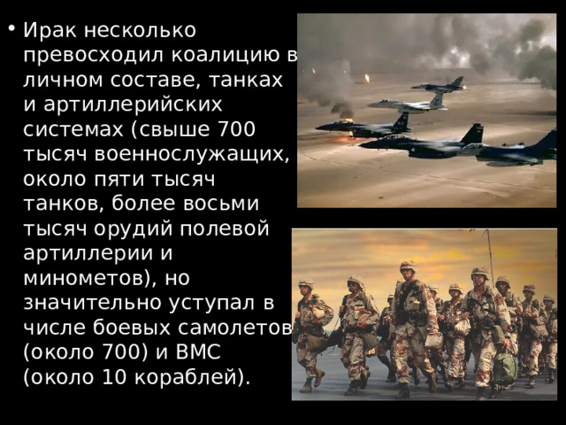 Ирак несколько превосходил коалицию в личном составе, танках и артиллерийских системах (свыше 700 тысяч военнослужащих, около пяти тысяч танков, более восьми тысяч орудий полевой артиллерии и минометов), но значительно уступал в числе боевых самолетов (около 700) и ВМС (около 10 кораблей). 