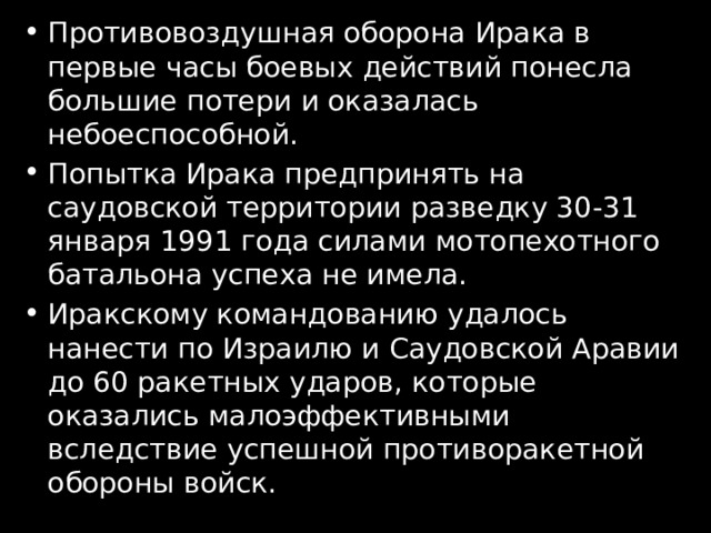 Противовоздушная оборона Ирака в первые часы боевых действий понесла большие потери и оказалась небоеспособной. Попытка Ирака предпринять на саудовской территории разведку 30-31 января 1991 года силами мотопехотного батальона успеха не имела. Иракскому командованию удалось нанести по Израилю и Саудовской Аравии до 60 ракетных ударов, которые оказались малоэффективными вследствие успешной противоракетной обороны войск. 