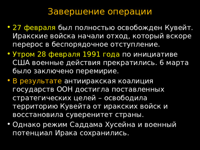 Завершение операции 27 февраля был полностью освобожден Кувейт. Иракские войска начали отход, который вскоре перерос в беспорядочное отступление. Утром 28 февраля 1991 года по инициативе США военные действия прекратились. 6 марта было заключено перемирие. В результате антииракская коалиция государств ООН достигла поставленных стратегических целей – освободила территорию Кувейта от иракских войск и восстановила суверенитет страны. Однако режим Саддама Хусейна и военный потенциал Ирака сохранились. 