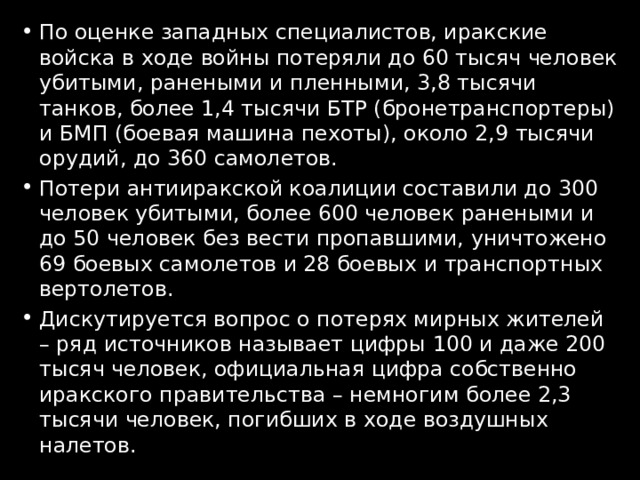 По оценке западных специалистов, иракские войска в ходе войны потеряли до 60 тысяч человек убитыми, ранеными и пленными, 3,8 тысячи танков, более 1,4 тысячи БТР (бронетранспортеры) и БМП (боевая машина пехоты), около 2,9 тысячи орудий, до 360 самолетов. Потери антииракской коалиции составили до 300 человек убитыми, более 600 человек ранеными и до 50 человек без вести пропавшими, уничтожено 69 боевых самолетов и 28 боевых и транспортных вертолетов. Дискутируется вопрос о потерях мирных жителей – ряд источников называет цифры 100 и даже 200 тысяч человек, официальная цифра собственно иракского правительства – немногим более 2,3 тысячи человек, погибших в ходе воздушных налетов. 