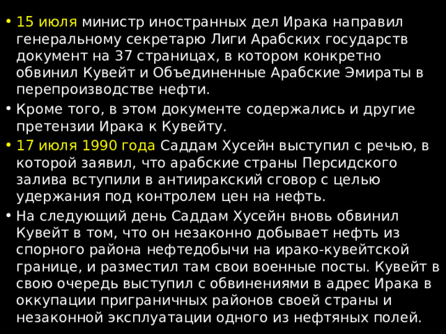 15 июля министр иностранных дел Ирака направил генеральному секретарю Лиги Арабских государств документ на 37 страницах, в котором конкретно обвинил Кувейт и Объединенные Арабские Эмираты в перепроизводстве нефти. Кроме того, в этом документе содержались и другие претензии Ирака к Кувейту. 17 июля 1990 года  Саддам Хусейн выступил с речью, в которой заявил, что арабские страны Персидского залива вступили в антииракский сговор с целью удержания под контролем цен на нефть. На следующий день Саддам Хусейн вновь обвинил Кувейт в том, что он незаконно добывает нефть из спорного района нефтедобычи на ирако-кувейтской границе, и разместил там свои военные посты. Кувейт в свою очередь выступил с обвинениями в адрес Ирака в оккупации приграничных районов своей страны и незаконной эксплуатации одного из нефтяных полей. 