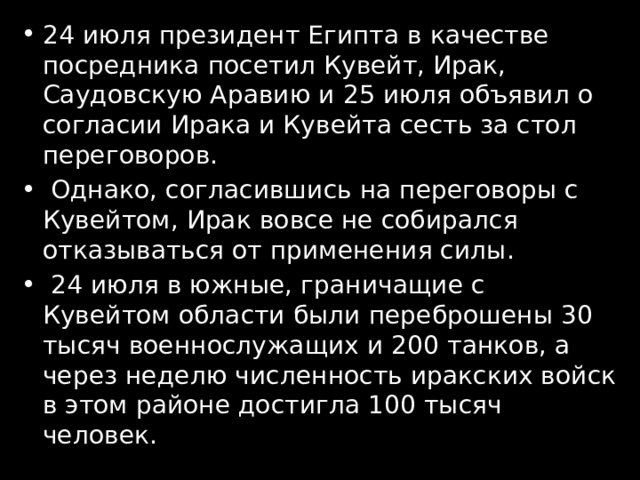 24 июля президент Египта в качестве посредника посетил Кувейт, Ирак, Саудовскую Аравию и 25 июля объявил о согласии Ирака и Кувейта сесть за стол переговоров.  Однако, согласившись на переговоры с Кувейтом, Ирак вовсе не собирался отказываться от применения силы.  24 июля в южные, граничащие с Кувейтом области были переброшены 30 тысяч военнослужащих и 200 танков, а через неделю численность иракских войск в этом районе достигла 100 тысяч человек. 