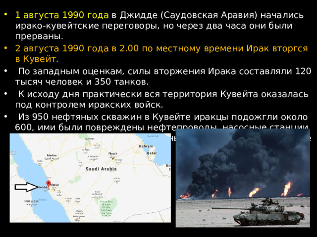 1 августа 1990 года в Джидде (Саудовская Аравия) начались ирако-кувейтские переговоры, но через два часа они были прерваны.  2 августа 1990 года в 2.00 по местному времени Ирак вторгся в Кувейт.  По западным оценкам, силы вторжения Ирака составляли 120 тысяч человек и 350 танков.  К исходу дня практически вся территория Кувейта оказалась под контролем иракских войск.  Из 950 нефтяных скважин в Кувейте иракцы подожгли около 600, ими были повреждены нефтепроводы, насосные станции, нефтяные терминалы, все основные нефтеперерабатывающие комплексы. 
