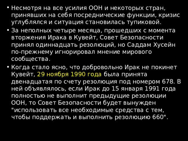 Несмотря на все усилия ООН и некоторых стран, принявших на себя посреднические функции, кризис углублялся и ситуация становилась тупиковой. За неполных четыре месяца, прошедших с момента вторжения Ирака в Кувейт, Совет Безопасности принял одиннадцать резолюций, но Саддам Хусейн по-прежнему игнорировал мнение мирового сообщества. Когда стало ясно, что добровольно Ирак не покинет Кувейт, 29 ноября 1990 года была принята двенадцатая по счету резолюция под номером 678. В ней объявлялось, если Ирак до 15 января 1991 года полностью не выполнит предыдущие резолюции ООН, то Совет Безопасности будет вынужден 