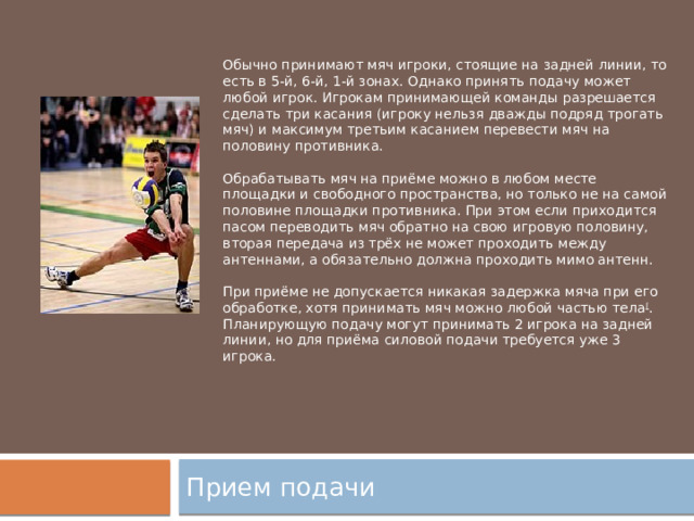 Обычно принимают мяч игроки, стоящие на задней линии, то есть в 5-й, 6-й, 1-й зонах. Однако принять подачу может любой игрок. Игрокам принимающей команды разрешается сделать три касания (игроку нельзя дважды подряд трогать мяч) и максимум третьим касанием перевести мяч на половину противника. Обрабатывать мяч на приёме можно в любом месте площадки и свободного пространства, но только не на самой половине площадки противника. При этом если приходится пасом переводить мяч обратно на свою игровую половину, вторая передача из трёх не может проходить между антеннами, а обязательно должна проходить мимо антенн. При приёме не допускается никакая задержка мяча при его обработке, хотя принимать мяч можно любой частью тела [ . Планирующую подачу могут принимать 2 игрока на задней линии, но для приёма силовой подачи требуется уже 3 игрока. Прием подачи 