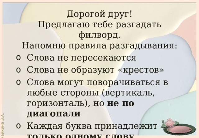 Дорогой друг! Предлагаю тебе разгадать филворд. Напомню правила разгадывания: Слова не пересекаются Слова не образуют «крестов» Слова могут поворачиваться в любые стороны (вертикаль, горизонталь), но не по диагонали Каждая буква принадлежит только одному слову 