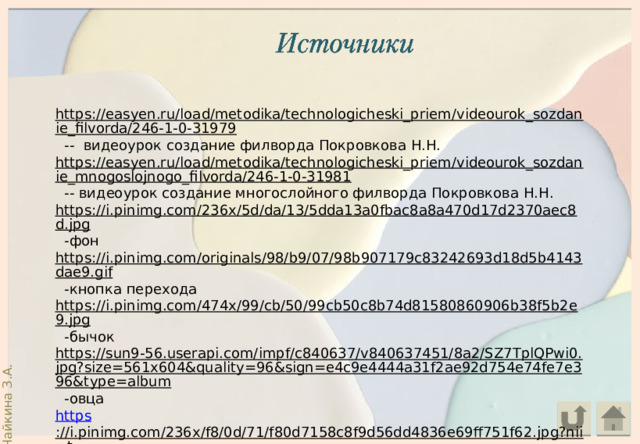 https://easyen.ru/load/metodika/technologicheski_priem/videourok_sozdanie_filvorda/246-1-0-31979  -- видеоурок создание филворда Покровкова Н.Н. https://easyen.ru/load/metodika/technologicheski_priem/videourok_sozdanie_mnogoslojnogo_filvorda/246-1-0-31981  -- видеоурок создание многослойного филворда Покровкова Н.Н. https://i.pinimg.com/236x/5d/da/13/5dda13a0fbac8a8a470d17d2370aec8d.jpg  -фон https://i.pinimg.com/originals/98/b9/07/98b907179c83242693d18d5b4143dae9.gif  -кнопка перехода https://i.pinimg.com/474x/99/cb/50/99cb50c8b74d81580860906b38f5b2e9.jpg  -бычок https://sun9-56.userapi.com/impf/c840637/v840637451/8a2/SZ7TplQPwi0.jpg?size=561x604&quality=96&sign=e4c9e4444a31f2ae92d754e74fe7e396&type=album  -овца https ://i.pinimg.com/236x/f8/0d/71/f80d7158c8f9d56dd4836e69ff751f62.jpg?nii=t  -котик https://i.pinimg.com/474x/16/b3/bb/16b3bba8f639b39284983c95ba57edc0.jpg  -собачка 