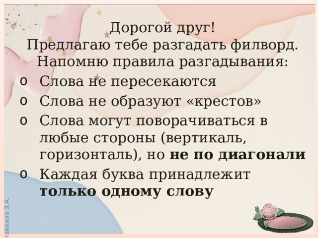 Дорогой друг! Предлагаю тебе разгадать филворд. Напомню правила разгадывания: Слова не пересекаются Слова не образуют «крестов» Слова могут поворачиваться в любые стороны (вертикаль, горизонталь), но не по диагонали Каждая буква принадлежит только одному слову 