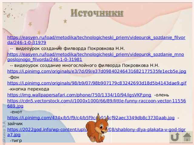 https://easyen.ru/load/metodika/technologicheski_priem/videourok_sozdanie_filvorda/246-1-0-31979  -- видеоурок создание филворда Покровкова Н.Н. https://easyen.ru/load/metodika/technologicheski_priem/videourok_sozdanie_mnogoslojnogo_filvorda/246-1-0-31981  -- видеоурок создание многослойного филворда Покровкова Н.Н. https://i.pinimg.com/originals/e3/7d/09/e37d09840246431682177535fe1ecb5e.jpg  -фон https://i.pinimg.com/originals/98/b9/07/98b907179c83242693d18d5b4143dae9.gif  -кнопка перехода https://img.wallpapersafari.com/phone/750/1334/10/94/igsVKP.png  -олень https://cdn5.vectorstock.com/i/1000x1000/66/89/little-funny-raccoon-vector-11556689.jpg  -енот https://i.pinimg.com/474x/b5/f9/c4/b5f9c4b014cf92aec3349db8c3730aab.jpg  -зайчик https://2022god.info/wp-content/uploads/2021/08/shablony-dlya-plakata-v-god-tigra7.jpg  -тигр 
