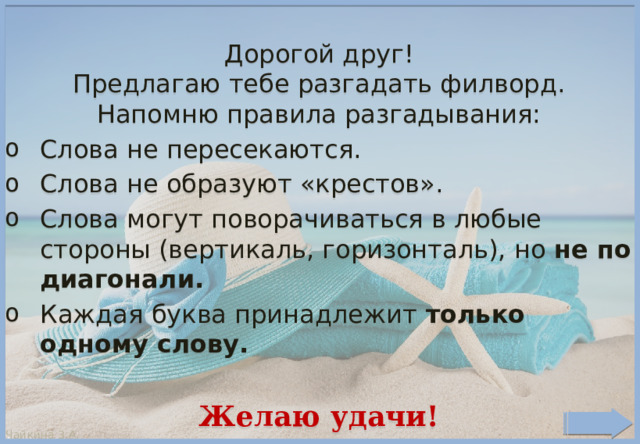 Дорогой друг! Предлагаю тебе разгадать филворд. Напомню правила разгадывания: Слова не пересекаются. Слова не образуют «крестов». Слова могут поворачиваться в любые стороны (вертикаль, горизонталь), но не по диагонали. Каждая буква принадлежит только одному слову.  Желаю удачи! . ©Чайкина З.А. 