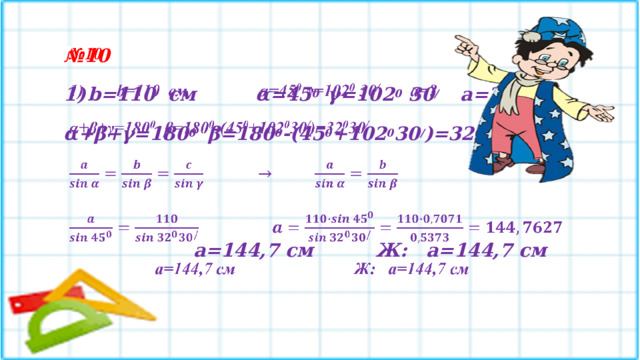 № 10    1)  b=110 см   α=45 0   γ=102 0 30 /  a=? α+β+γ=180 0   β=180 0 -(45 0 +102 0 30 / )=32 0 30 /        a=144,7 см    Ж: a=144,7 см  
