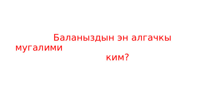  Баланыздын эн алгачкы мугалими   ким? 
