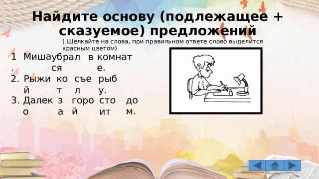 Найдите основу (подлежащее + сказуемое) предложений ( Щёлкайте на слова, при правильном ответе слово выделится красным цветом) 1. Миша убрался в комнате. съел рыбу. кот Рыжий 2. 3. горой дом. Далеко за стоит 