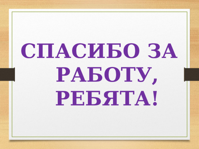 СПАСИБО ЗА РАБОТУ, РЕБЯТА!  