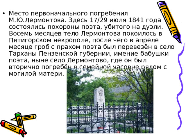 Место первоначального погребения М.Ю.Лермонтова. Здесь 17/29 июля 1841 года состоялись похороны поэта, убитого на дуэли. Восемь месяцев тело Лермонтова покоилось в Пятигорском некрополе, после чего в апреле месяце гроб с прахом поэта был перевезён в село Тарханы Пензенской губернии, имение бабушки поэта, ныне село Лермонтово, где он был вторично погребён в семейной часовне рядом с могилой матери. 