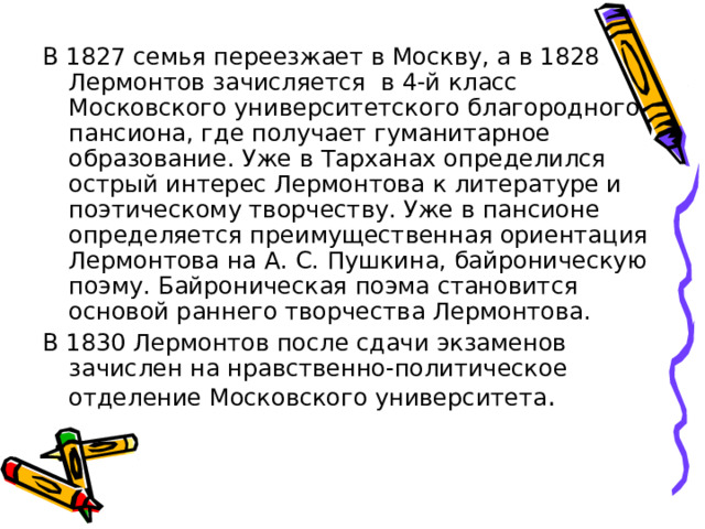 В 1827 семья переезжает в Москву, а в 1828 Лермонтов зачисляется в 4-й класс Московского университетского благородного пансиона, где получает гуманитарное образование. Уже в Тарханах определился острый интерес Лермонтова к литературе и поэтическому творчеству. Уже в пансионе определяется преимущественная ориентация Лермонтова на А. С. Пушкина, байроническую поэму. Байроническая поэма становится основой раннего творчества Лермонтова. В 1830 Лермонтов после сдачи экзаменов зачислен на нравственно-политическое отделение Московского университета . 