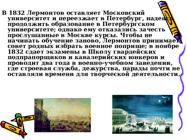 В 1832 Лермонтов оставляет Московский университет и переезжает в Петербург, надеясь продолжить образование в Петербургском университете; однако ему отказались зачесть прослушанные в Москве курсы. Чтобы не начинать обучение заново, Лермонтов принимает совет родных избрать военное поприще; в ноябре 1832 сдает экзамены в Школу гвардейских подпрапорщиков и кавалерийских юнкеров и проводит два года в военно-учебном заведении, где строевая служба, дежурства, парады почти не оставляли времени для творческой деятельности. 