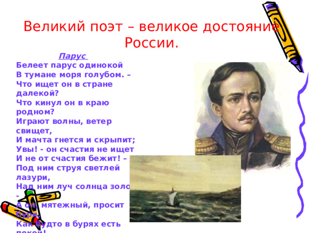 Великий поэт – великое достояние России.  Парус Белеет парус одинокой В тумане моря голубом. – Что ищет он в стране далекой? Что кинул он в краю родном? Играют волны, ветер свищет, И мачта гнется и скрыпит; Увы! - он счастия не ищет И не от счастия бежит! – Под ним струя светлей лазури, Над ним луч солнца золотой: - А он, мятежный, просит бури, Как будто в бурях есть покой!  