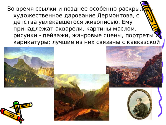 Во время ссылки и позднее особенно раскрылось художественное дарование Лермонтова, с детства увлекавшегося живописью. Ему принадлежат акварели, картины маслом, рисунки - пейзажи, жанровые сцены, портреты и карикатуры; лучшие из них связаны с кавказской темой. 