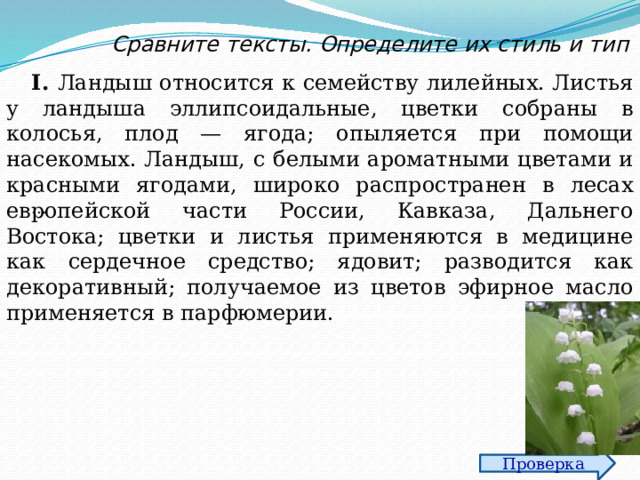 Сравните тексты. Определите их стиль и тип I. Ландыш относится к семейству лилейных. Листья у ландыша эллипсоидальные, цветки собраны в колосья, плод — ягода; опыляется при помощи насекомых. Ландыш, с белыми ароматными цветами и красными ягодами, широко распространен в лесах европейской части России, Кавказа, Дальнего Востока; цветки и листья применяются в медицине как сердечное средство; ядовит; разводится как декоративный; получаемое из цветов эфирное масло применяется в парфюмерии. … Проверка 