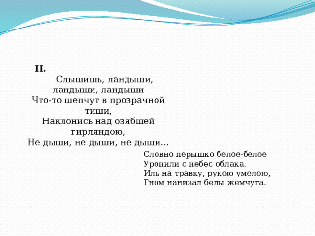 II.  Слышишь, ландыши, ландыши, ландыши  Что-то шепчут в прозрачной тиши,  Наклонись над озябшей гирляндою,  Не дыши, не дыши, не дыши… Словно перышко белое-белое  Уронили с небес облака.  Иль на травку, рукою умелою,  Гном нанизал белы жемчуга. 