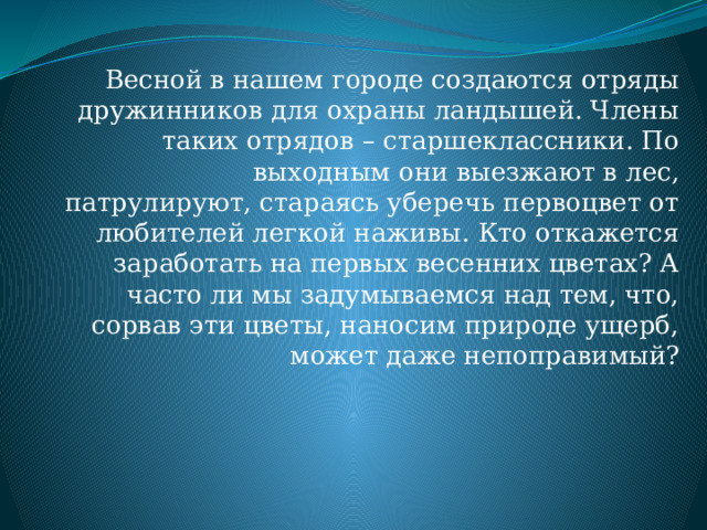 Весной в нашем городе создаются отряды дружинников для охраны ландышей. Члены таких отрядов – старшеклассники. По выходным они выезжают в лес, патрулируют, стараясь уберечь первоцвет от любителей легкой наживы. Кто откажется заработать на первых весенних цветах? А часто ли мы задумываемся над тем, что, сорвав эти цветы, наносим природе ущерб, может даже непоправимый? 