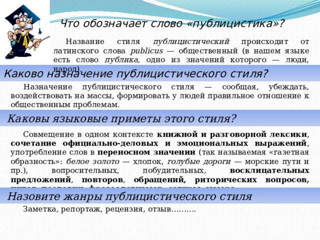  Что обозначает слово «публицистика»? Название стиля публицистический происходит от латинского слова publicus — общественный (в нашем языке есть слово публика, одно из значений которого — люди, народ). Каково назначение публицистического стиля? Назначение публицистического стиля — сообщая, убеждать, воздействовать на массы, формировать у людей правильное отношение к общественным проблемам.  Каковы языковые приметы этого стиля? Совмещение в одном контексте книжной и разговорной лексики , сочетание официально-деловых и эмоциональных выражений , употребление слов в переносном значении (так называемая «газетная образность»: белое золото — хлопок, голубые дороги — морские пути и пр.), вопросительных, побудительных, восклицательных предложений , повторов , обращений, риторических вопросов, цитат, пословиц, фразеологизмов, сатиры, юмора.  Назовите жанры публицистического стиля Заметка, репортаж, рецензия, отзыв………. 