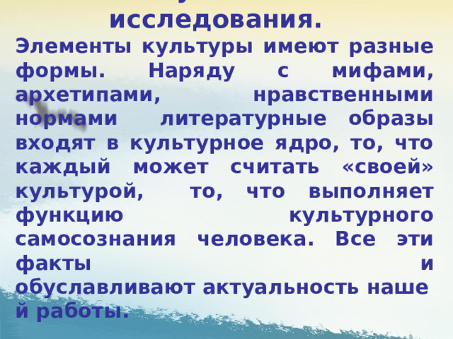     Актуальность исследования.  Элементы культуры имеют разные формы. Наряду с мифами, архетипами, нравственными нормами литературные образы входят в культурное ядро, то, что каждый может считать «своей» культурой, то, что выполняет функцию культурного самосознания человека. Все эти факты и обуславливают актуальность нашей работы.  