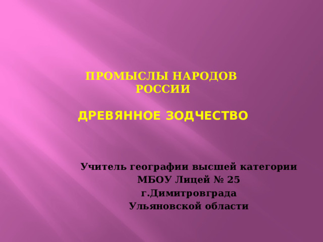 Промыслы народов  России   Древянное зодчество   Учитель географии высшей категории МБОУ Лицей № 25 г.Димитровграда Ульяновской области 