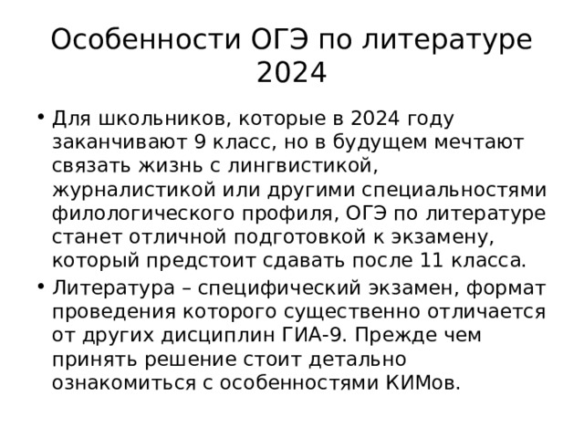 Особенности ОГЭ по литературе 2024 Для школьников, которые в 2024 году заканчивают 9 класс, но в будущем мечтают связать жизнь с лингвистикой, журналистикой или другими специальностями филологического профиля, ОГЭ по литературе станет отличной подготовкой к экзамену, который предстоит сдавать после 11 класса. Литература – специфический экзамен, формат проведения которого существенно отличается от других дисциплин ГИА-9. Прежде чем принять решение стоит детально ознакомиться с особенностями КИМов. 