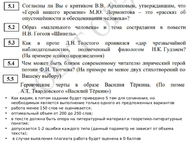 Как видим, в пятом задании будет приведено 5 тем для сочинения, но необходимым является выполнение только одного из предложенных вариантов работа менее 150 слов не оценивается; оптимальный объем от 200 до 250 слов; в тексте должна быть опора на литературный материал и теоретико-литературные понятия; допускается 1-2 ошибки каждого типа (данный параметр не зависит от объема текста);  в случае выявления плагиата работа будет оценена в 0 баллов  