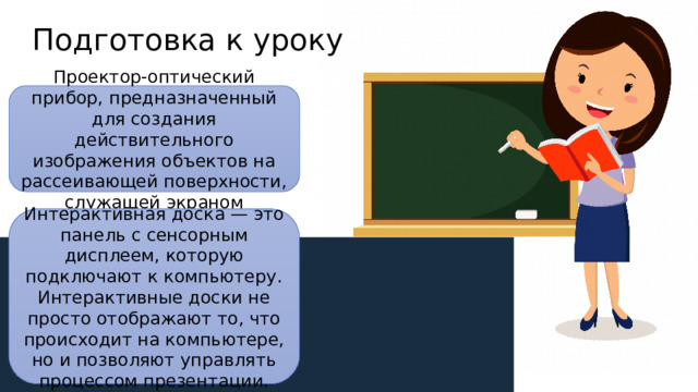Подготовка к уроку Проектор-оптический прибор, предназначенный для создания действительного изображения объектов на рассеивающей поверхности, служащей экраном Интерактивная доска — это панель с сенсорным дисплеем, которую подключают к компьютеру. Интерактивные доски не просто отображают то, что происходит на компьютере, но и позволяют управлять процессом презентации. 