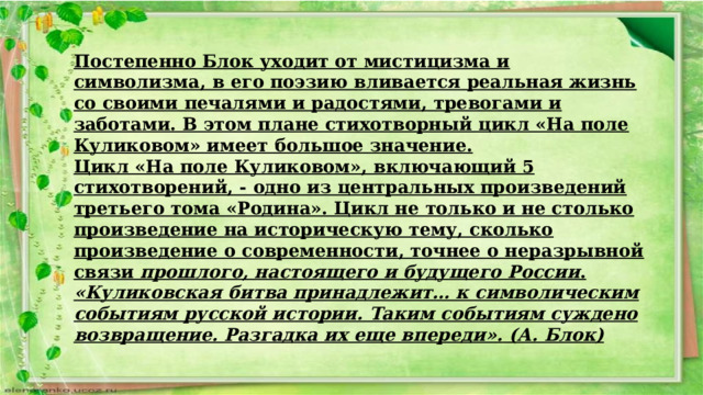 Постепенно Блок уходит от мистицизма и символизма, в его поэзию вливается реальная жизнь со своими печалями и радостями, тревогами и заботами. В этом плане стихотворный цикл «На поле Куликовом» имеет большое значение. Цикл «На поле Куликовом», включающий 5 стихотворений, - одно из центральных произведений третьего тома «Родина». Цикл не только и не столько произведение на историческую тему, сколько произведение о современности, точнее о неразрывной связи прошлого, настоящего и будущего России . «Куликовская битва принадлежит… к символическим событиям русской истории. Таким событиям суждено возвращение. Разгадка их еще впереди».  (А. Блок) 
