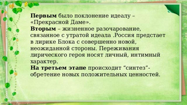 Первым было поклонение идеалу – «Прекрасной Даме». Вторым – жизненное разочарование, связанное с утратой идеала .Россия предстает в лирике Блока с совершенно новой, неожиданной стороны. Переживания лирического героя носят личный, интимный характер. На третьем этапе происходит “синтез”- обретение новых положительных ценностей. 