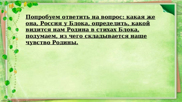 Попробуем ответить на вопрос: какая же она, Россия у Блока, определить, какой видится нам Родина в стихах Блока, подумаем, из чего складывается наше чувство Родины. 