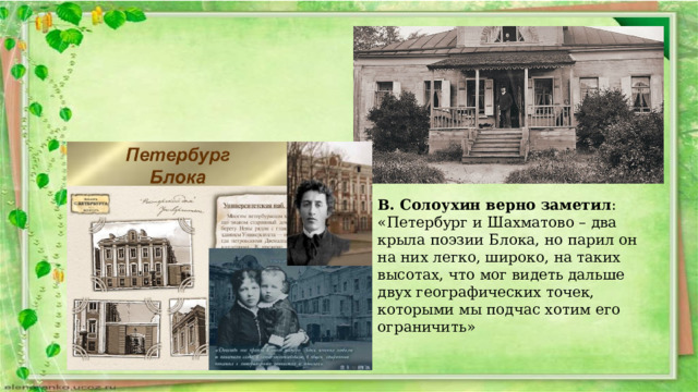 В. Солоухин верно заметил : «Петербург и Шахматово – два крыла поэзии Блока, но парил он на них легко, широко, на таких высотах, что мог видеть дальше двух географических точек, которыми мы подчас хотим его ограничить» 