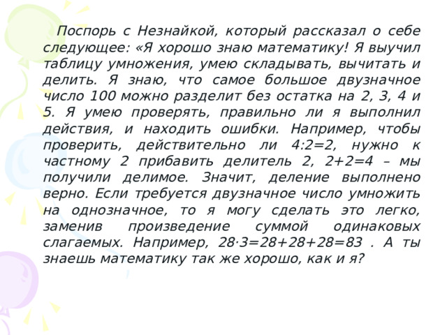  Поспорь с Незнайкой, который рассказал о себе следующее: «Я хорошо знаю математику! Я выучил таблицу умножения, умею складывать, вычитать и делить. Я знаю, что самое большое двузначное число 100 можно разделит без остатка на 2, 3, 4 и 5. Я умею проверять, правильно ли я выполнил действия, и находить ошибки. Например, чтобы проверить, действительно ли 4:2=2, нужно к частному 2 прибавить делитель 2, 2+2=4 – мы получили делимое. Значит, деление выполнено верно. Если требуется двузначное число умножить на однозначное, то я могу сделать это легко, заменив произведение суммой одинаковых слагаемых. Например, 28·3=28+28+28=83 . А ты знаешь математику так же хорошо, как и я?   
