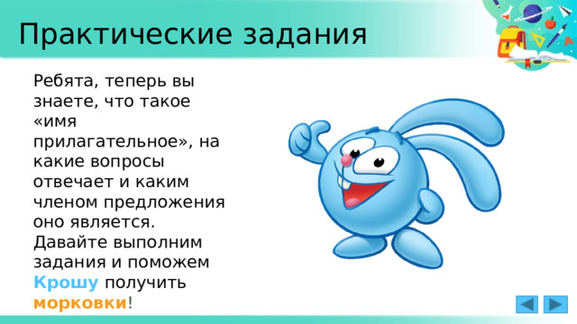 Практические задания Ребята, теперь вы знаете, что такое «имя прилагательное», на какие вопросы отвечает и каким членом предложения оно является. Давайте выполним задания и поможем Крошу  получить  морковки ! 