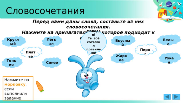 Словосочетания Перед вами даны слова, составьте из них словосочетания. Нажмите на прилагательное, которое подходит к слову. Молодец! Ты всё составил правильно!  Белые  Лёгкая Круглый Вкусный  Пирог  Платье Жаркое  Узкая Тонкие  Синее Нажмите на морковку , если выполнили задание 